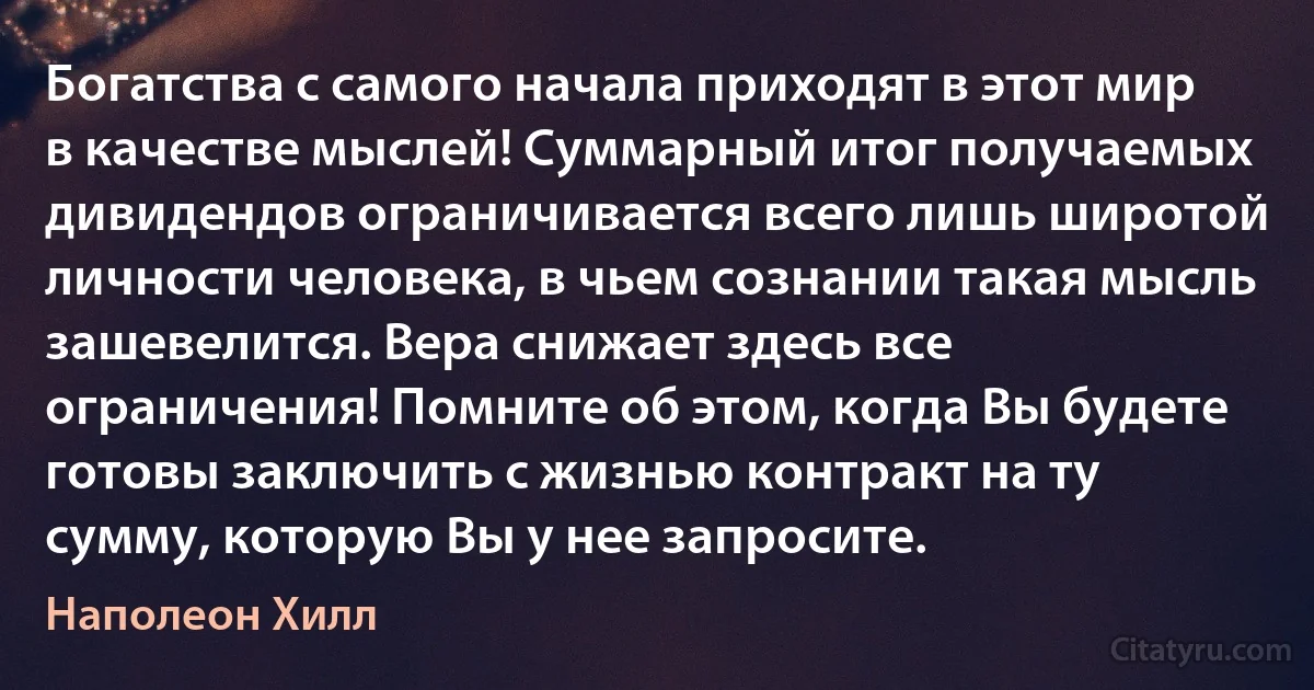 Богатства с самого начала приходят в этот мир в качестве мыслей! Суммарный итог получаемых дивидендов ограничивается всего лишь широтой личности человека, в чьем сознании такая мысль зашевелится. Вера снижает здесь все ограничения! Помните об этом, когда Вы будете готовы заключить с жизнью контракт на ту сумму, которую Вы у нее запросите. (Наполеон Хилл)