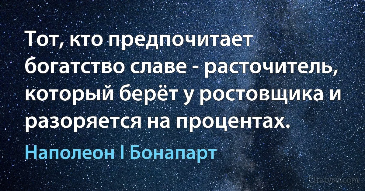 Тот, кто предпочитает богатство славе - расточитель, который берёт у ростовщика и разоряется на процентах. (Наполеон I Бонапарт)