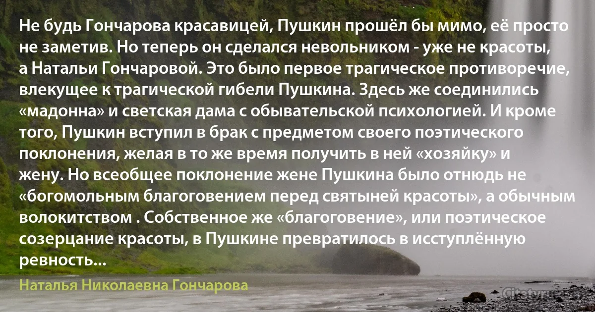 Не будь Гончарова красавицей, Пушкин прошёл бы мимо, её просто не заметив. Но теперь он сделался невольником - уже не красоты, а Натальи Гончаровой. Это было первое трагическое противоречие, влекущее к трагической гибели Пушкина. Здесь же соединились «мадонна» и светская дама с обывательской психологией. И кроме того, Пушкин вступил в брак с предметом своего поэтического поклонения, желая в то же время получить в ней «хозяйку» и жену. Но всеобщее поклонение жене Пушкина было отнюдь не «богомольным благоговением перед святыней красоты», а обычным волокитством . Собственное же «благоговение», или поэтическое созерцание красоты, в Пушкине превратилось в исступлённую ревность... (Наталья Николаевна Гончарова)