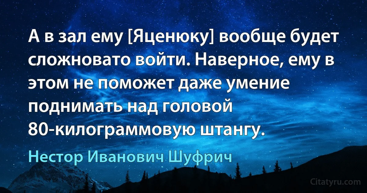 А в зал ему [Яценюку] вообще будет сложновато войти. Наверное, ему в этом не поможет даже умение поднимать над головой 80-килограммовую штангу. (Нестор Иванович Шуфрич)