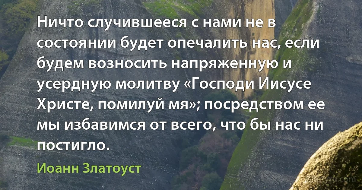 Ничто случившееся с нами не в состоянии будет опечалить нас, если будем возносить напряженную и усердную молитву «Господи Иисусе Христе, помилуй мя»; посредством ее мы избавимся от всего, что бы нас ни постигло. (Иоанн Златоуст)