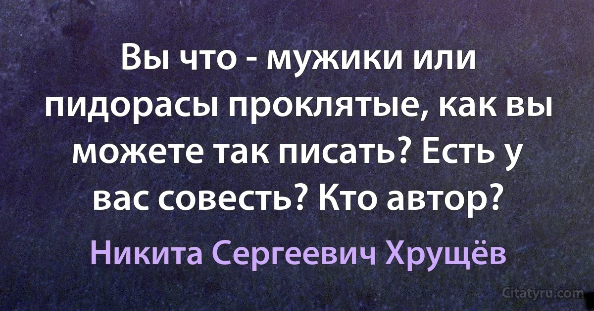 Вы что - мужики или пидорасы проклятые, как вы можете так писать? Есть у вас совесть? Кто автор? (Никита Сергеевич Хрущёв)