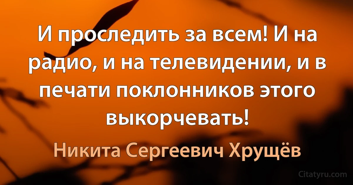 И проследить за всем! И на радио, и на телевидении, и в печати поклонников этого выкорчевать! (Никита Сергеевич Хрущёв)