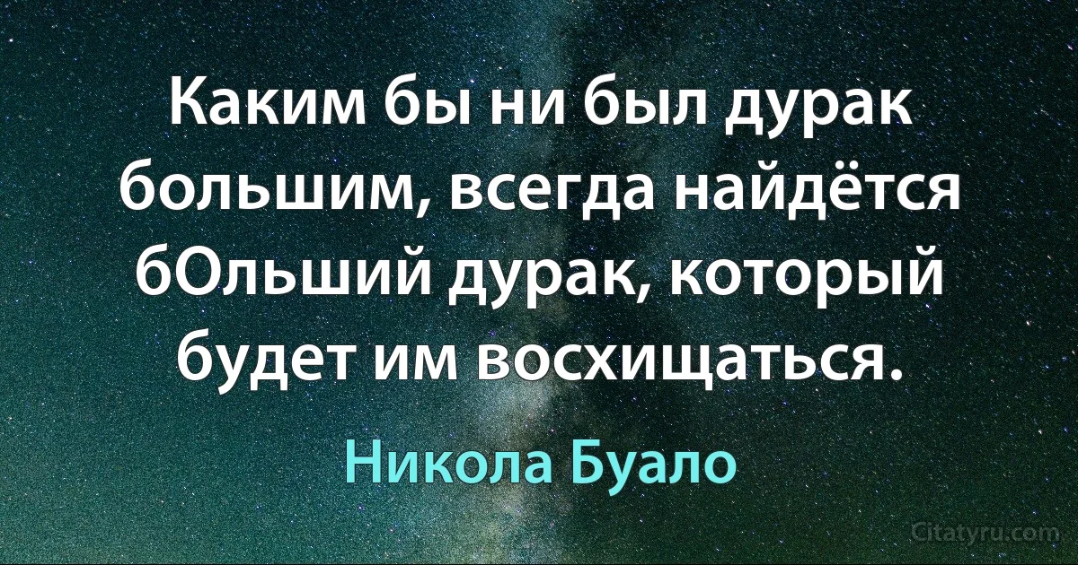 Каким бы ни был дурак большим, всегда найдётся бОльший дурак, который будет им восхищаться. (Никола Буало)