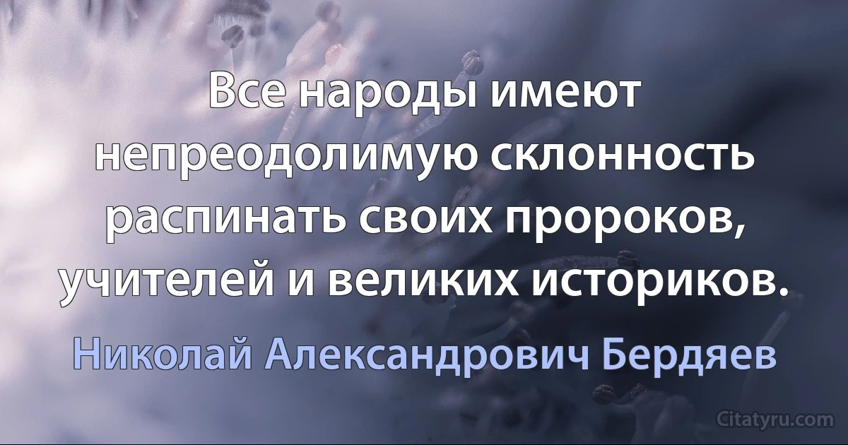 Все народы имеют непреодолимую склонность распинать своих пророков, учителей и великих историков. (Николай Александрович Бердяев)