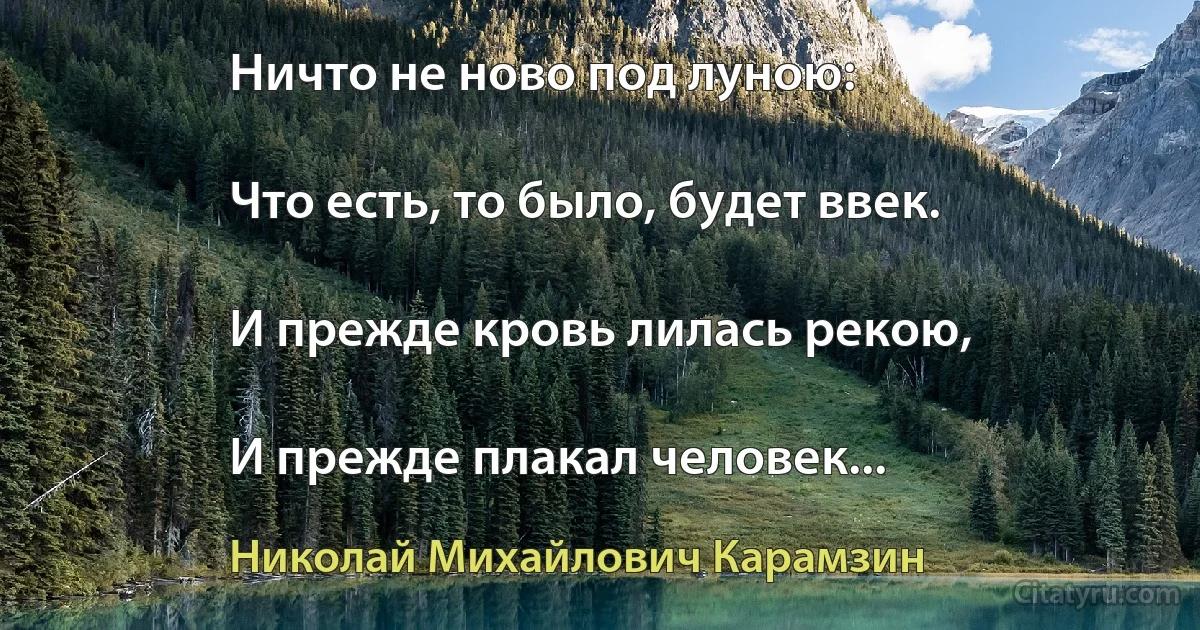 Ничто не ново под луною:

Что есть, то было, будет ввек.

И прежде кровь лилась рекою,

И прежде плакал человек... (Николай Михайлович Карамзин)