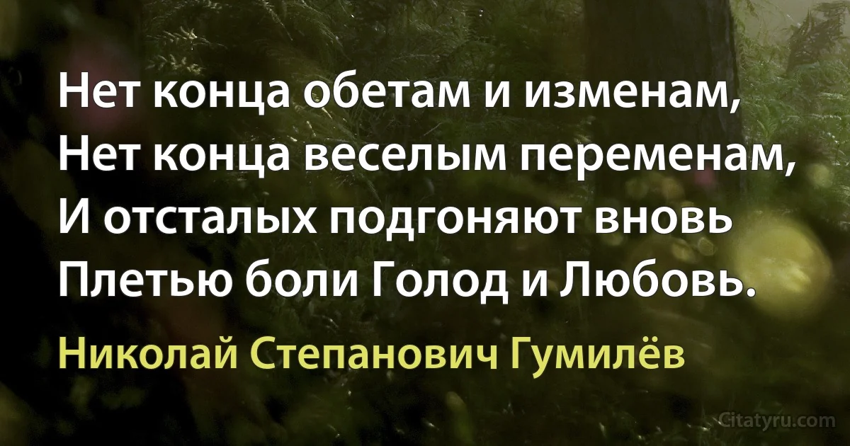 Нет конца обетам и изменам,
Нет конца веселым переменам,
И отсталых подгоняют вновь
Плетью боли Голод и Любовь. (Николай Степанович Гумилёв)