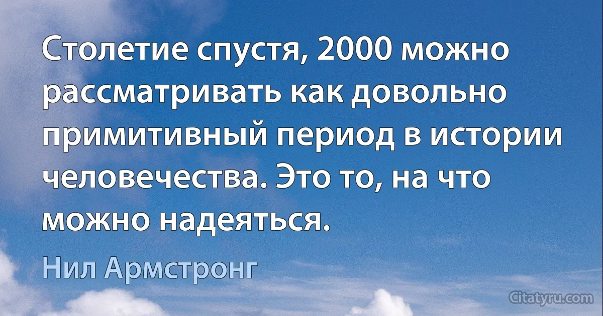 Столетие спустя, 2000 можно рассматривать как довольно примитивный период в истории человечества. Это то, на что можно надеяться. (Нил Армстронг)