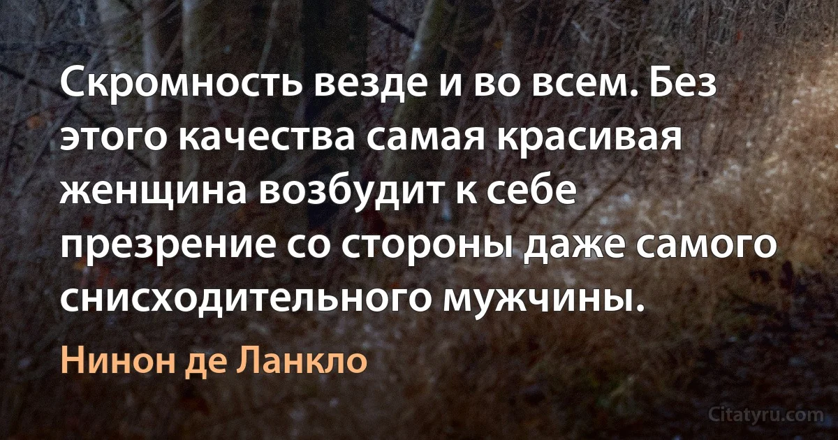 Скромность везде и во всем. Без этого качества самая красивая женщина возбудит к себе презрение со стороны даже самого снисходительного мужчины. (Нинон де Ланкло)