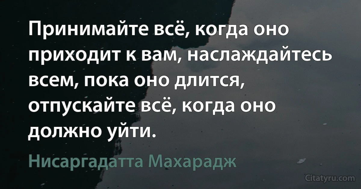 Принимайте всё, когда оно приходит к вам, наслаждайтесь всем, пока оно длится, отпускайте всё, когда оно должно уйти. (Нисаргадатта Махарадж)