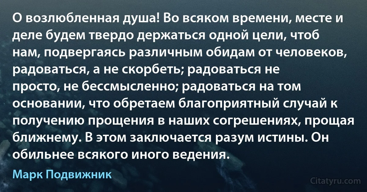 О возлюбленная душа! Во всяком времени, месте и деле будем твердо держаться одной цели, чтоб нам, подвергаясь различным обидам от человеков, радоваться, а не скорбеть; радоваться не просто, не бессмысленно; радоваться на том основании, что обретаем благоприятный случай к получению прощения в наших согрешениях, прощая ближнему. В этом заключается разум истины. Он обильнее всякого иного ведения. (Марк Подвижник)