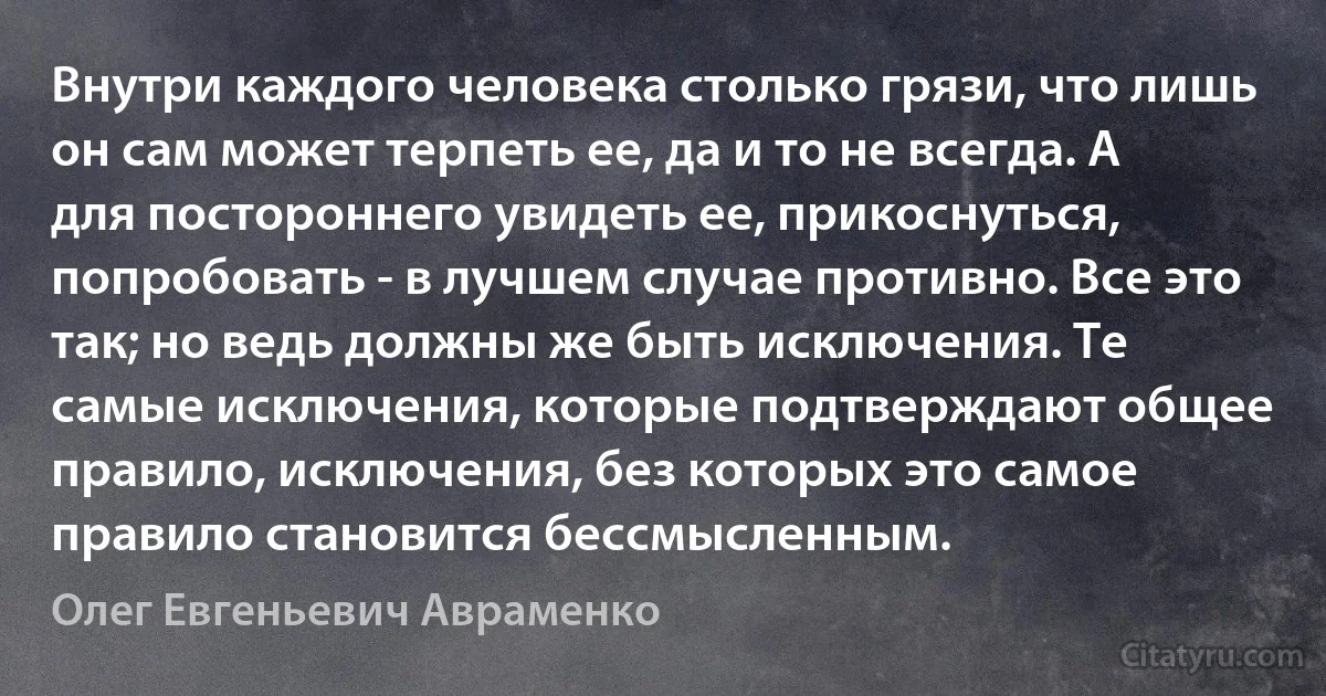 Внутри каждого человека столько грязи, что лишь он сам может терпеть ее, да и то не всегда. А для постороннего увидеть ее, прикоснуться, попробовать - в лучшем случае противно. Все это так; но ведь должны же быть исключения. Те самые исключения, которые подтверждают общее правило, исключения, без которых это самое правило становится бессмысленным. (Олег Евгеньевич Авраменко)