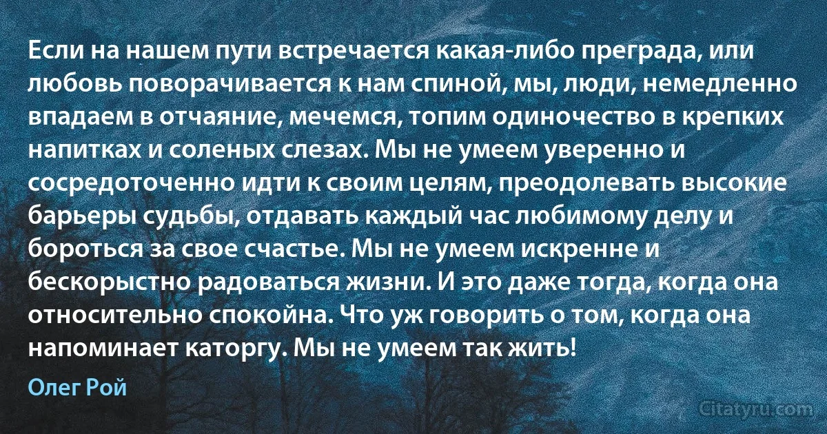 Если на нашем пути встречается какая-либо преграда, или любовь поворачивается к нам спиной, мы, люди, немедленно впадаем в отчаяние, мечемся, топим одиночество в крепких напитках и соленых слезах. Мы не умеем уверенно и сосредоточенно идти к своим целям, преодолевать высокие барьеры судьбы, отдавать каждый час любимому делу и бороться за свое счастье. Мы не умеем искренне и бескорыстно радоваться жизни. И это даже тогда, когда она относительно спокойна. Что уж говорить о том, когда она напоминает каторгу. Мы не умеем так жить! (Олег Рой)