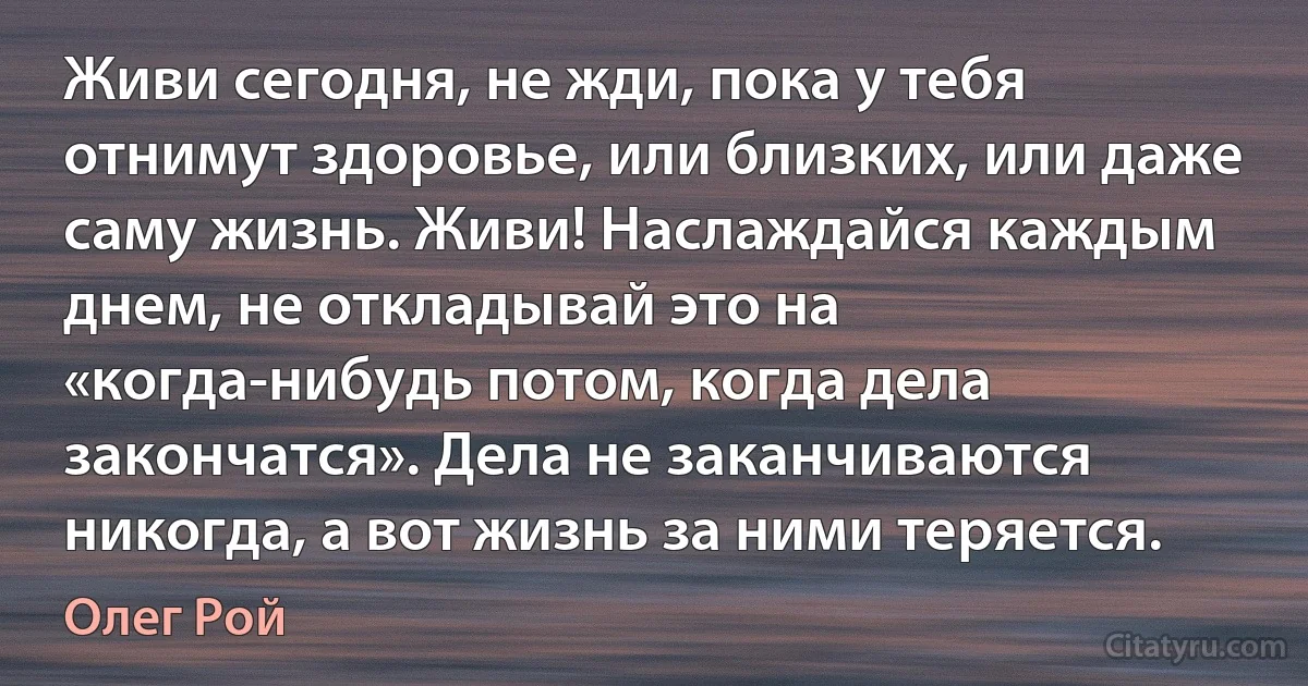 Живи сегодня, не жди, пока у тебя отнимут здоровье, или близких, или даже саму жизнь. Живи! Наслаждайся каждым днем, не откладывай это на «когда-нибудь потом, когда дела закончатся». Дела не заканчиваются никогда, а вот жизнь за ними теряется. (Олег Рой)