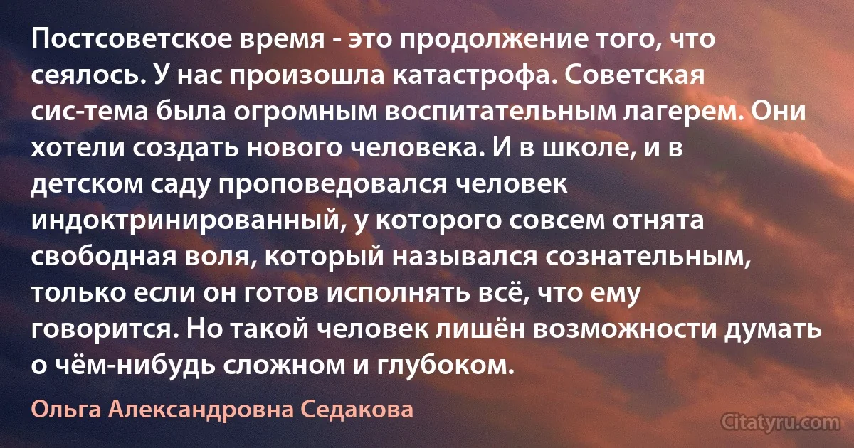 Постсоветское время - это продолжение того, что сеялось. У нас произошла катастрофа. Советская сис­тема была огромным воспитательным лагерем. Они хотели создать нового человека. И в школе, и в детском саду проповедовался человек индоктринированный, у которого совсем отнята свободная воля, который назывался сознательным, только если он готов исполнять всё, что ему говорится. Но такой человек лишён возможности думать о чём-нибудь сложном и глубоком. (Ольга Александровна Седакова)