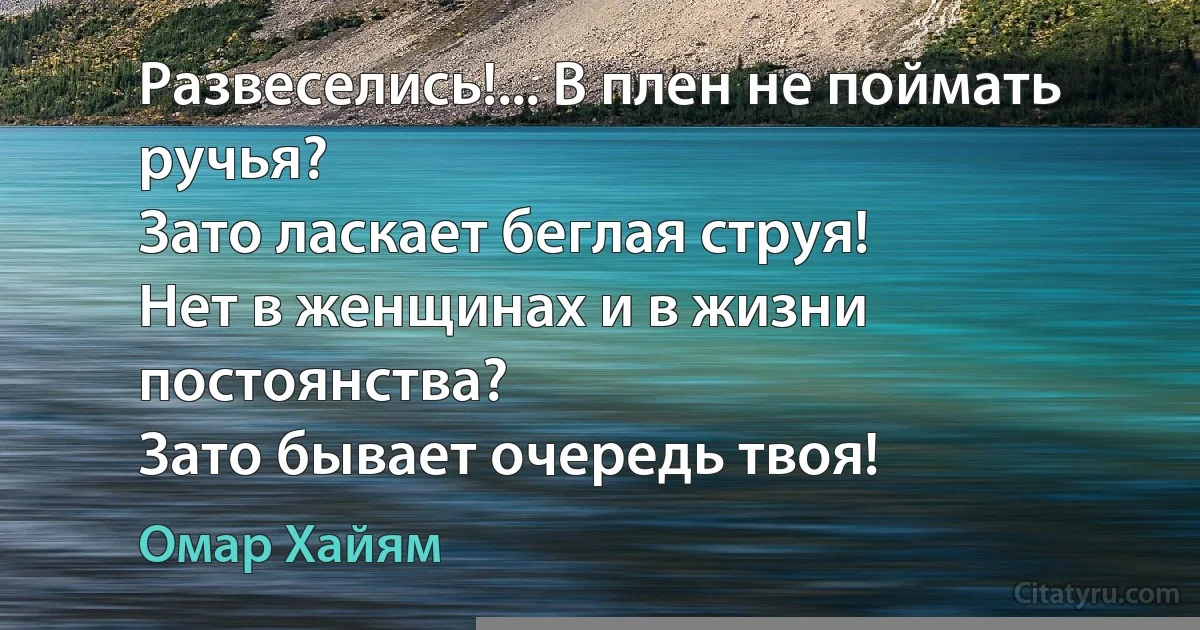 Развеселись!... В плен не поймать ручья?
Зато ласкает беглая струя!
Нет в женщинах и в жизни постоянства?
Зато бывает очередь твоя! (Омар Хайям)