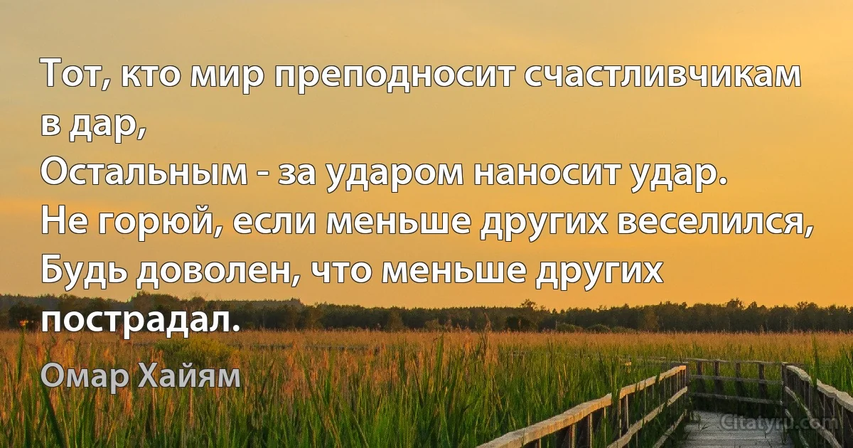 Тот, кто мир преподносит счастливчикам в дар,
Остальным - за ударом наносит удар.
Не горюй, если меньше других веселился,
Будь доволен, что меньше других пострадал. (Омар Хайям)