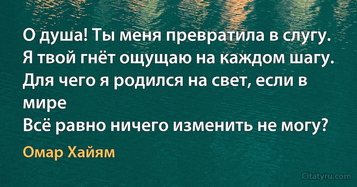 О душа! Ты меня превратила в слугу.
Я твой гнёт ощущаю на каждом шагу.
Для чего я родился на свет, если в мире
Всё равно ничего изменить не могу? (Омар Хайям)