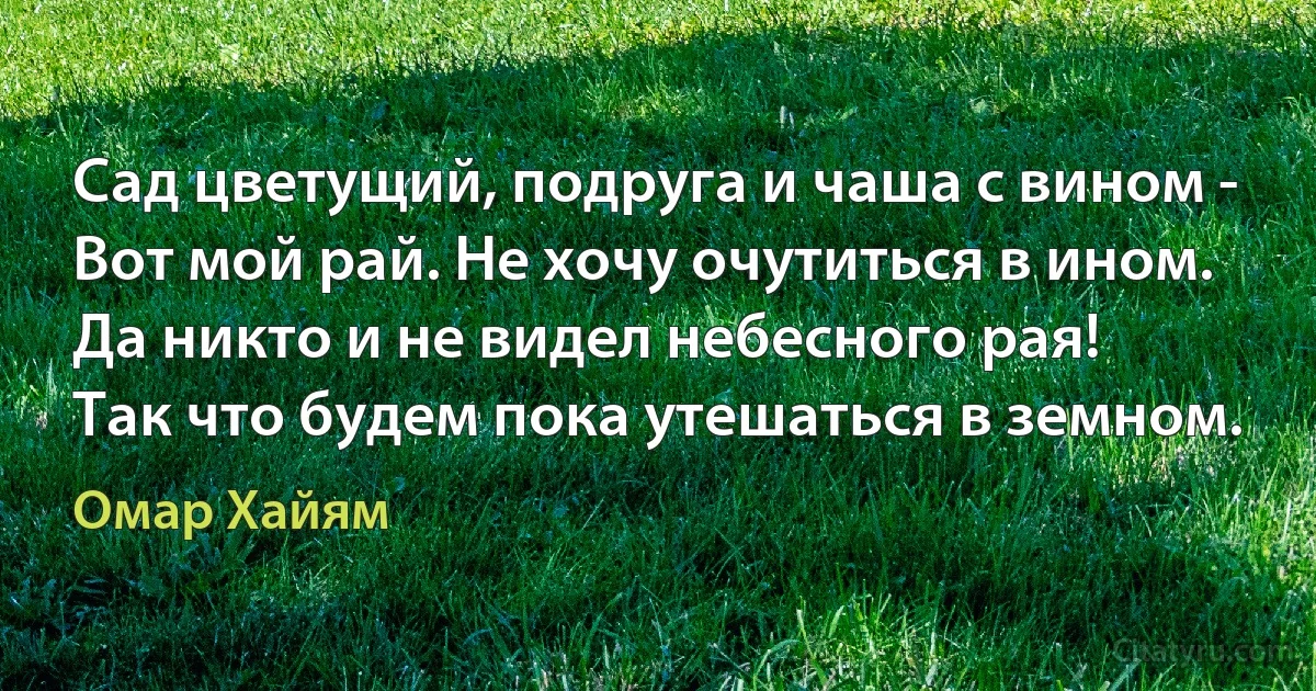 Сад цветущий, подруга и чаша с вином -
Вот мой рай. Не хочу очутиться в ином.
Да никто и не видел небесного рая!
Так что будем пока утешаться в земном. (Омар Хайям)