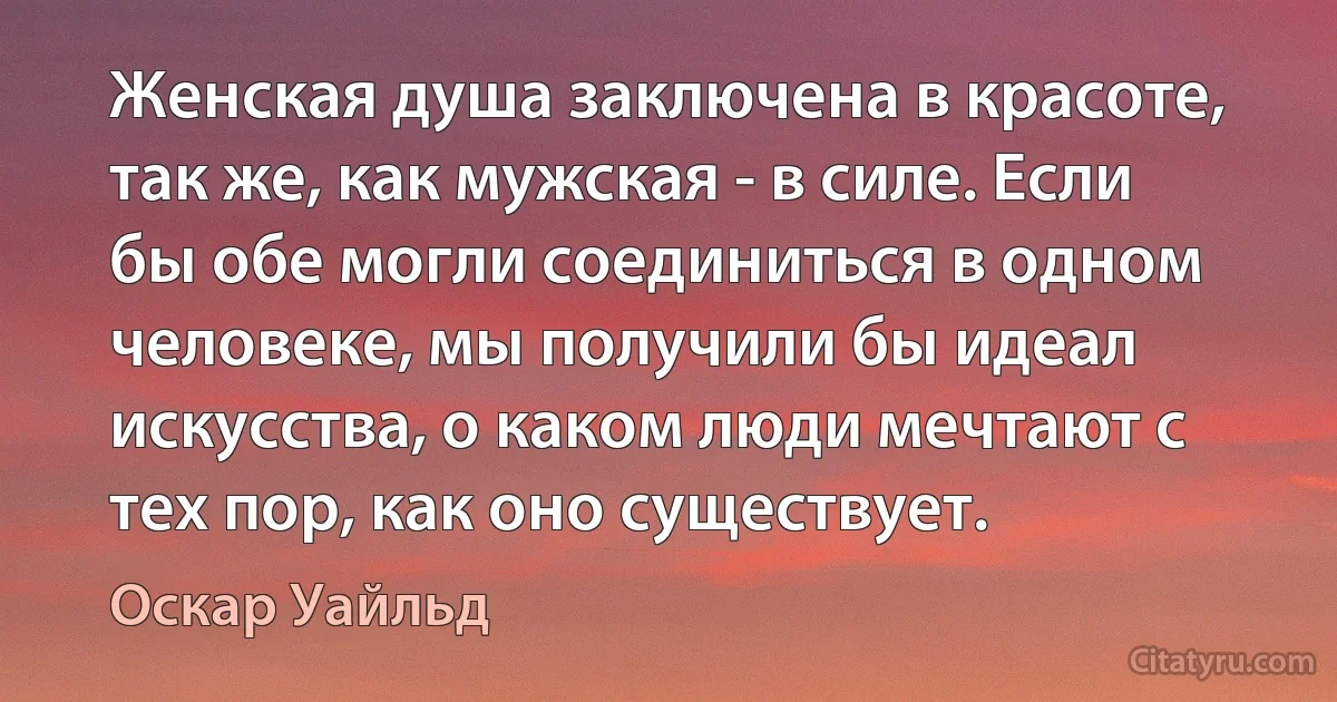 Женская душа заключена в красоте, так же, как мужская - в силе. Если бы обе могли соединиться в одном человеке, мы получили бы идеал искусства, о каком люди мечтают с тех пор, как оно существует. (Оскар Уайльд)