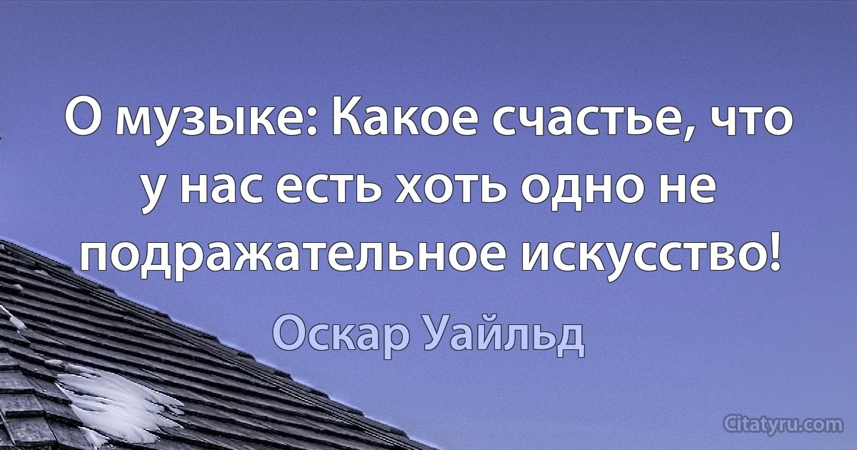 О музыке: Какое счастье, что у нас есть хоть одно не подражательное искусство! (Оскар Уайльд)