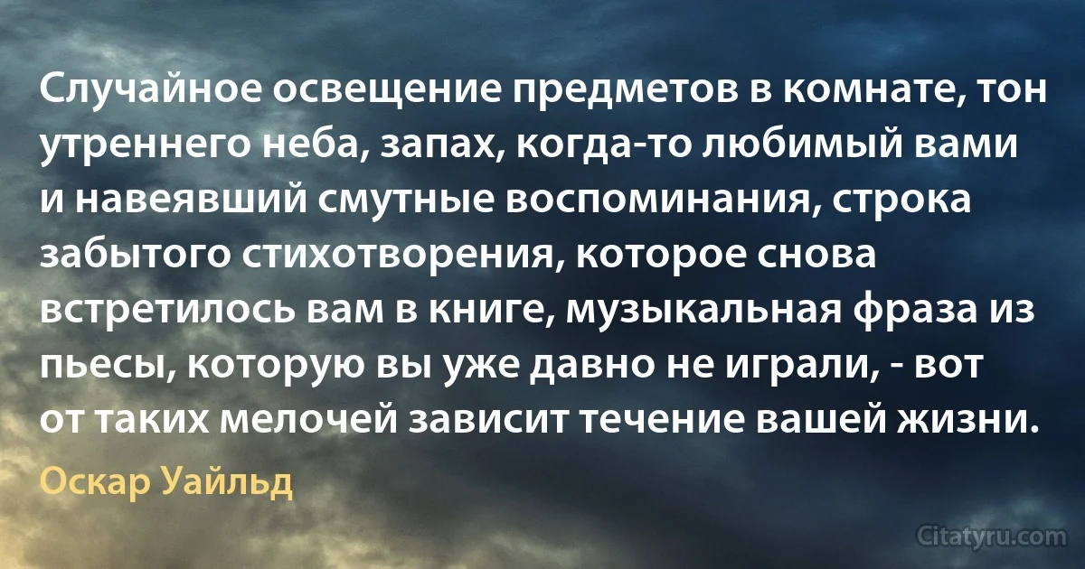 Случайное освещение предметов в комнате, тон утреннего неба, запах, когда-то любимый вами и навеявший смутные воспоминания, строка забытого стихотворения, которое снова встретилось вам в книге, музыкальная фраза из пьесы, которую вы уже давно не играли, - вот от таких мелочей зависит течение вашей жизни. (Оскар Уайльд)