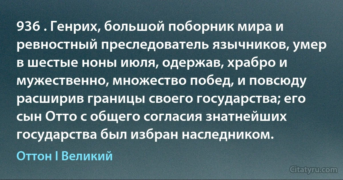 936 . Генрих, большой поборник мира и ревностный преследователь язычников, умер в шестые ноны июля, одержав, храбро и мужественно, множество побед, и повсюду расширив границы своего государства; его сын Отто с общего согласия знатнейших государства был избран наследником. (Оттон I Великий)