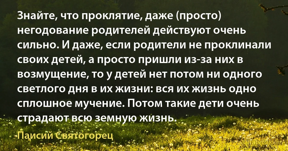 Знайте, что проклятие, даже (просто) негодование родителей действуют очень сильно. И даже, если родители не проклинали своих детей, а просто пришли из-за них в возмущение, то у детей нет потом ни одного светлого дня в их жизни: вся их жизнь одно сплошное мучение. Потом такие дети очень страдают всю земную жизнь. (Паисий Святогорец)