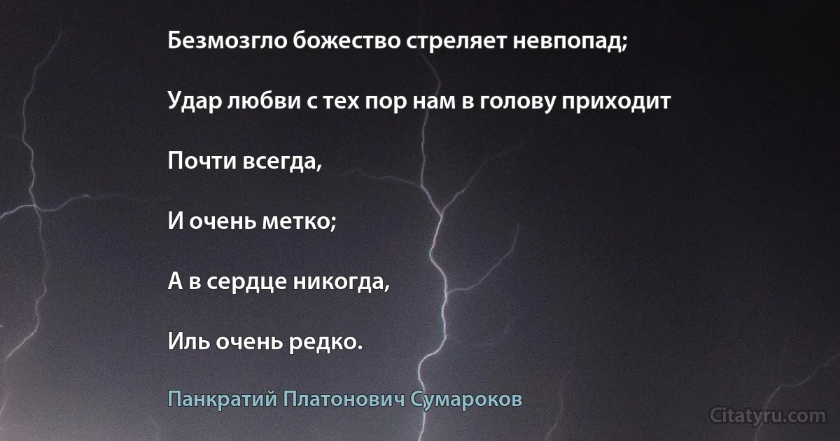 Безмозгло божество стреляет невпопад;

Удар любви с тех пор нам в голову приходит

Почти всегда,

И очень метко;

А в сердце никогда,

Иль очень редко. (Панкратий Платонович Сумароков)