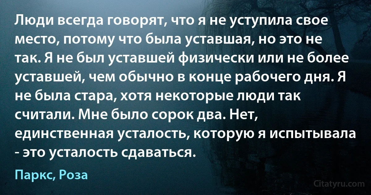 Люди всегда говорят, что я не уступила свое место, потому что была уставшая, но это не так. Я не был уставшей физически или не более уставшей, чем обычно в конце рабочего дня. Я не была стара, хотя некоторые люди так считали. Мне было сорок два. Нет, единственная усталость, которую я испытывала - это усталость сдаваться. (Паркс, Роза)