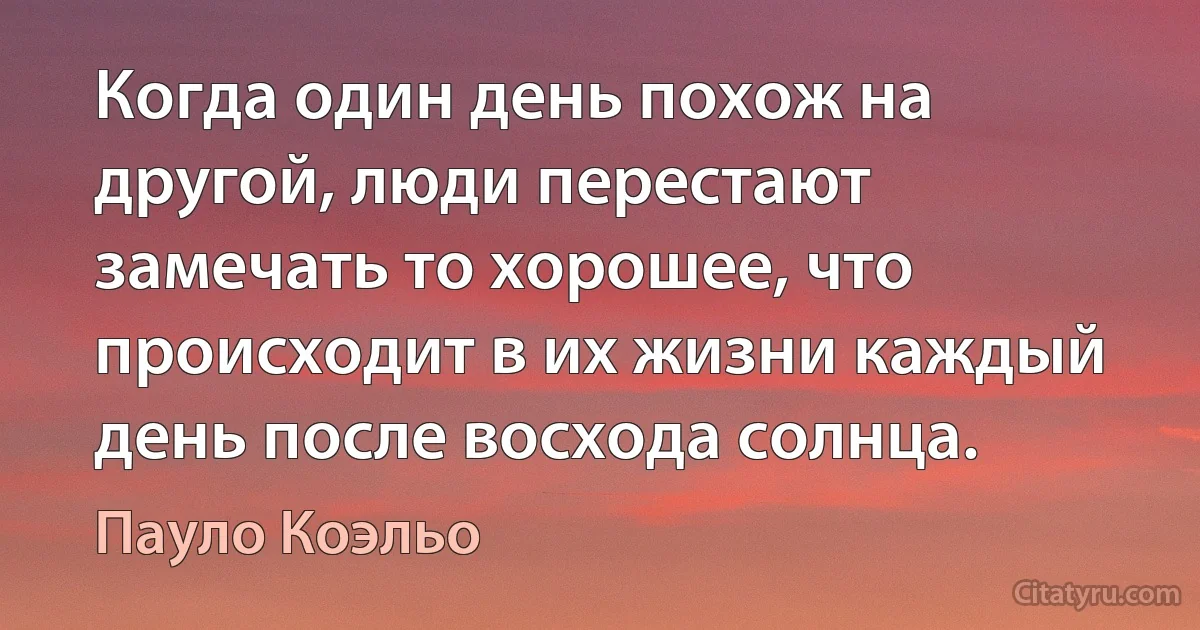 Когда один день похож на другой, люди перестают замечать то хорошее, что происходит в их жизни каждый день после восхода солнца. (Пауло Коэльо)