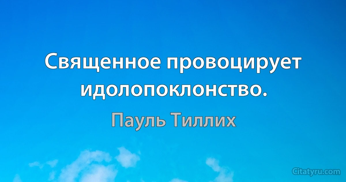 Священное провоцирует идолопоклонство. (Пауль Тиллих)