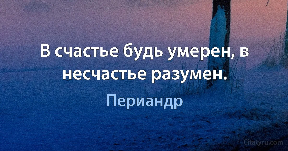 В счастье будь умерен, в несчастье разумен. (Периандр)