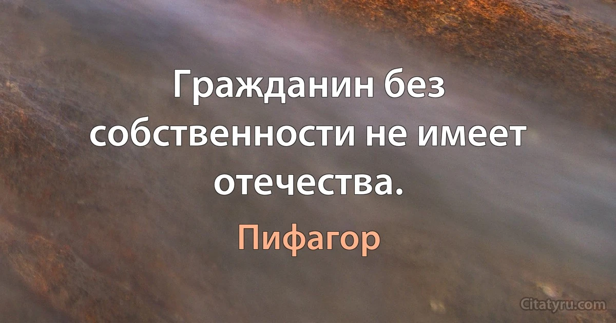 Гражданин без собственности не имеет отечества. (Пифагор)