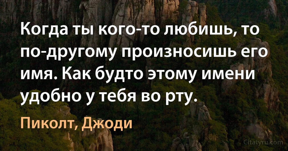 Когда ты кого-то любишь, то по-другому произносишь его имя. Как будто этому имени удобно у тебя во рту. (Пиколт, Джоди)