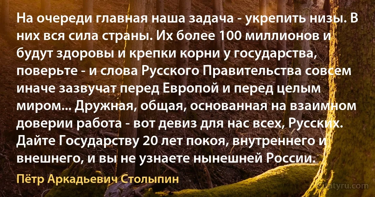 На очереди главная наша задача - укрепить низы. В них вся сила страны. Их более 100 миллионов и будут здоровы и крепки корни у государства, поверьте - и слова Русского Правительства совсем иначе зазвучат перед Европой и перед целым миром... Дружная, общая, основанная на взаимном доверии работа - вот девиз для нас всех, Русских. Дайте Государству 20 лет покоя, внутреннего и внешнего, и вы не узнаете нынешней Poccии. (Пётр Аркадьевич Столыпин)