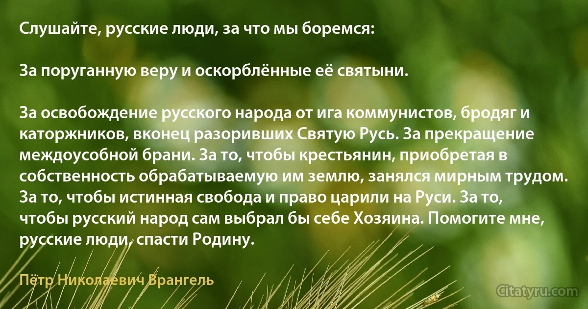 Слушайте, русские люди, за что мы боремся:

За поруганную веру и оскорблённые её святыни.

За освобождение русского народа от ига коммунистов, бродяг и каторжников, вконец разоривших Святую Русь. За прекращение междоусобной брани. За то, чтобы крестьянин, приобретая в собственность обрабатываемую им землю, занялся мирным трудом. За то, чтобы истинная свобода и право царили на Руси. За то, чтобы русский народ сам выбрал бы себе Хозяина. Помогите мне, русские люди, спасти Родину. (Пётр Николаевич Врангель)