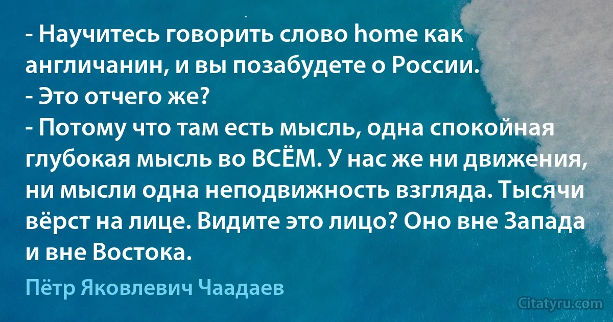 - Научитесь говорить слово home как англичанин, и вы позабудете о России. 
- Это отчего же? 
- Потому что там есть мысль, одна спокойная глубокая мысль во ВСЁМ. У нас же ни движения, ни мысли одна неподвижность взгляда. Тысячи вёрст на лице. Видите это лицо? Оно вне Запада и вне Востока. (Пётр Яковлевич Чаадаев)