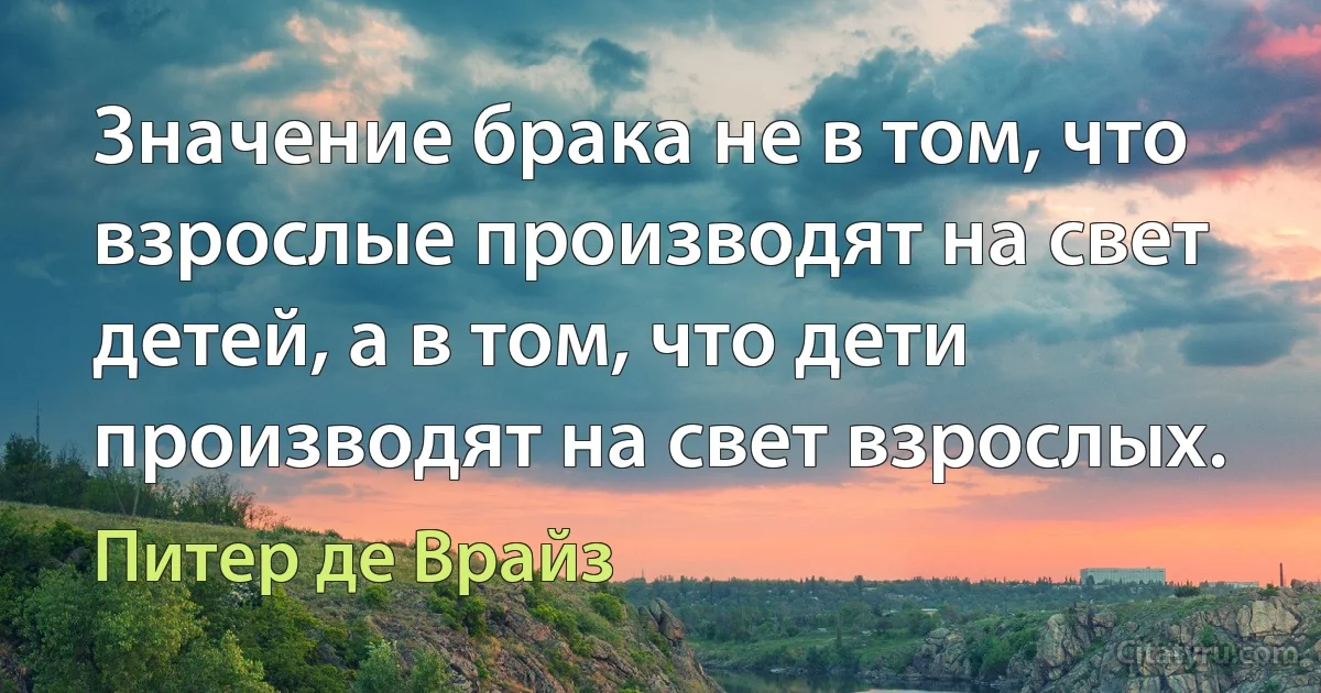 Значение брака не в том, что взрослые производят на свет детей, а в том, что дети производят на свет взрослых. (Питер де Врайз)