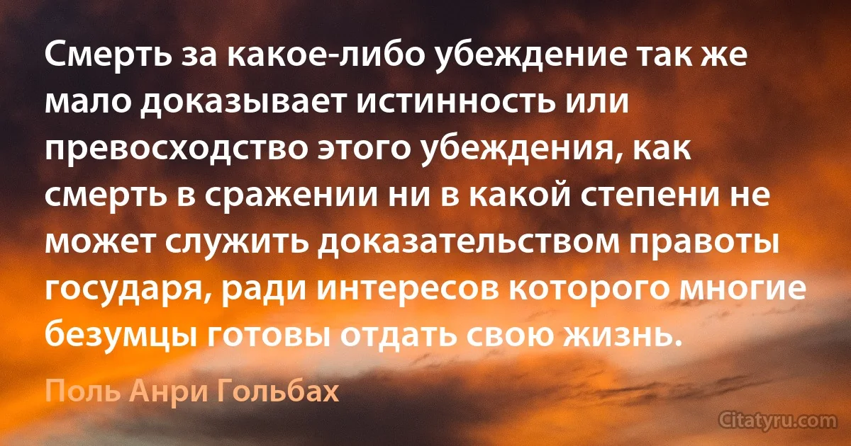 Смерть за какое-либо убеждение так же мало доказывает истинность или превосходство этого убеждения, как смерть в сражении ни в какой степени не может служить доказательством правоты государя, ради интересов которого многие безумцы готовы отдать свою жизнь. (Поль Анри Гольбах)