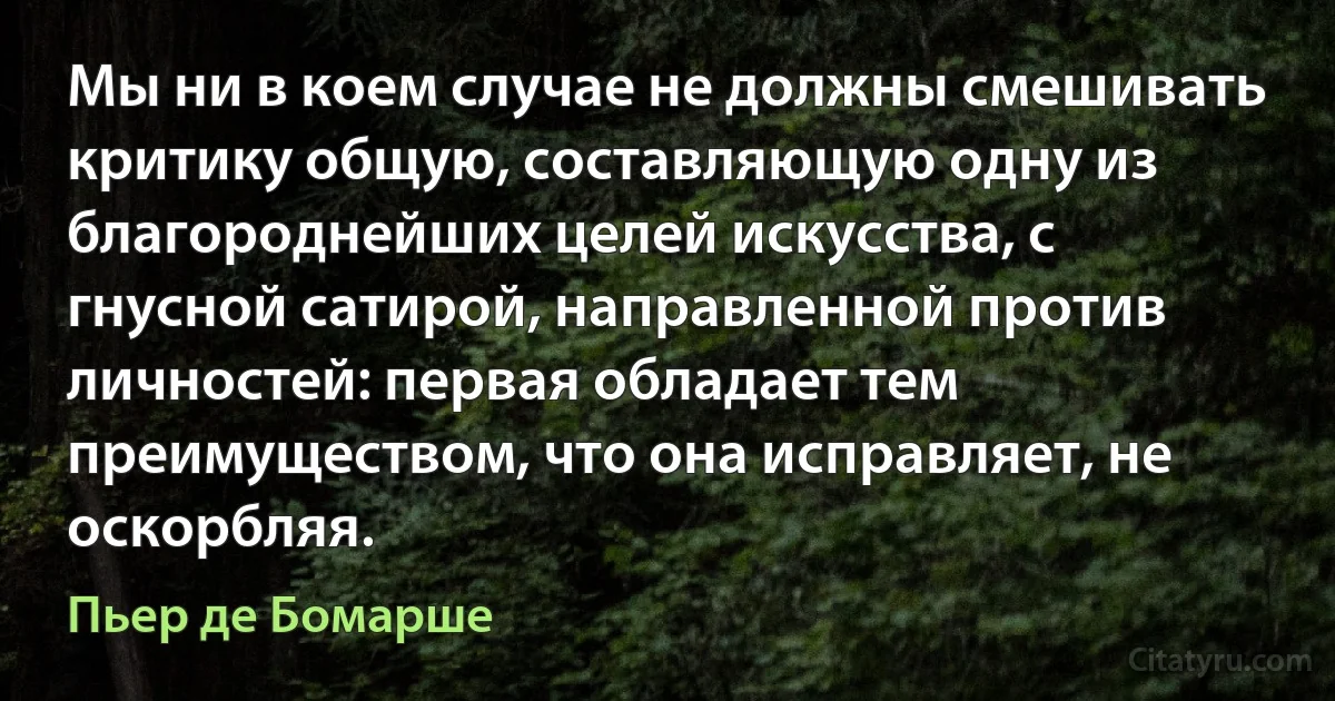 Мы ни в коем случае не должны смешивать критику общую, составляющую одну из благороднейших целей искусства, с гнусной сатирой, направленной против личностей: первая обладает тем преимуществом, что она исправляет, не оскорбляя. (Пьер де Бомарше)