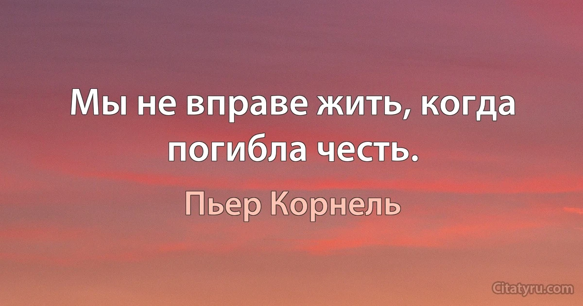 Мы не вправе жить, когда погибла честь. (Пьер Корнель)