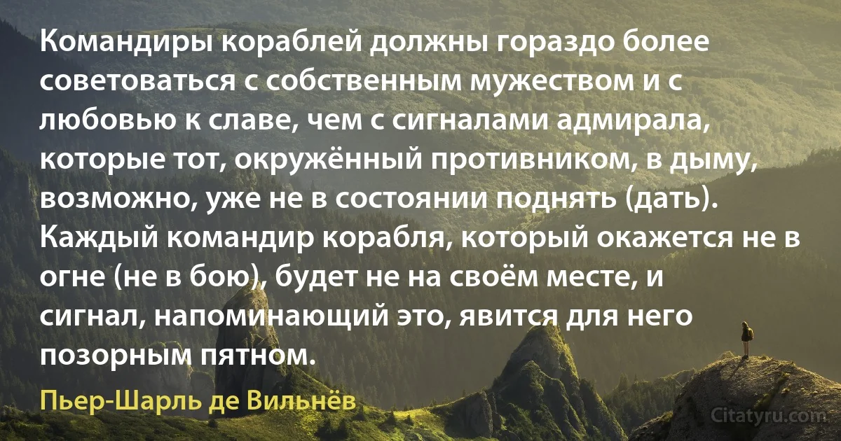 Командиры кораблей должны гораздо более советоваться с собственным мужеством и с любовью к славе, чем с сигналами адмирала, которые тот, окружённый противником, в дыму, возможно, уже не в состоянии поднять (дать). Каждый командир корабля, который окажется не в огне (не в бою), будет не на своём месте, и сигнал, напоминающий это, явится для него позорным пятном. (Пьер-Шарль де Вильнёв)