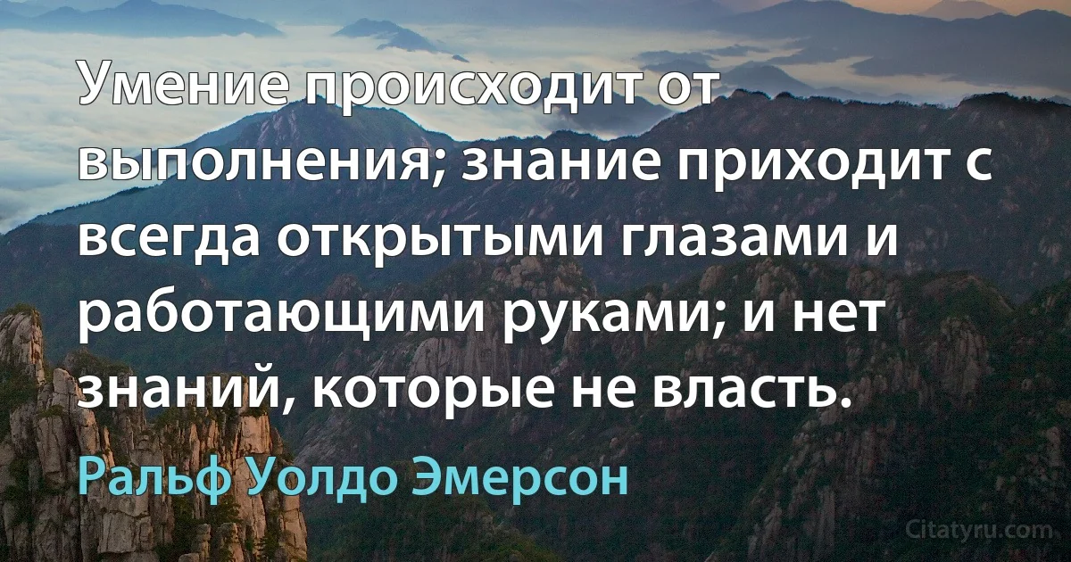 Умение происходит от выполнения; знание приходит с всегда открытыми глазами и работающими руками; и нет знаний, которые не власть. (Ральф Уолдо Эмерсон)