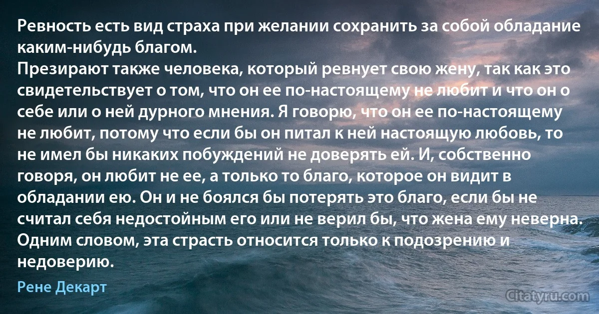 Ревность есть вид страха при желании сохранить за собой обладание каким-нибудь благом. 
Презирают также человека, который ревнует свою жену, так как это свидетельствует о том, что он ее по-настоящему не любит и что он о себе или о ней дурного мнения. Я говорю, что он ее по-настоящему не любит, потому что если бы он питал к ней настоящую любовь, то не имел бы никаких побуждений не доверять ей. И, собственно говоря, он любит не ее, а только то благо, которое он видит в обладании ею. Он и не боялся бы потерять это благо, если бы не считал себя недостойным его или не верил бы, что жена ему неверна. Одним словом, эта страсть относится только к подозрению и недоверию. (Рене Декарт)