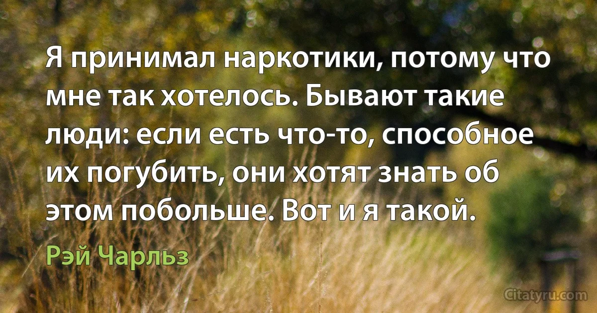 Я принимал наркотики, потому что мне так хотелось. Бывают такие люди: если есть что-то, способное их погубить, они хотят знать об этом побольше. Вот и я такой. (Рэй Чарльз)