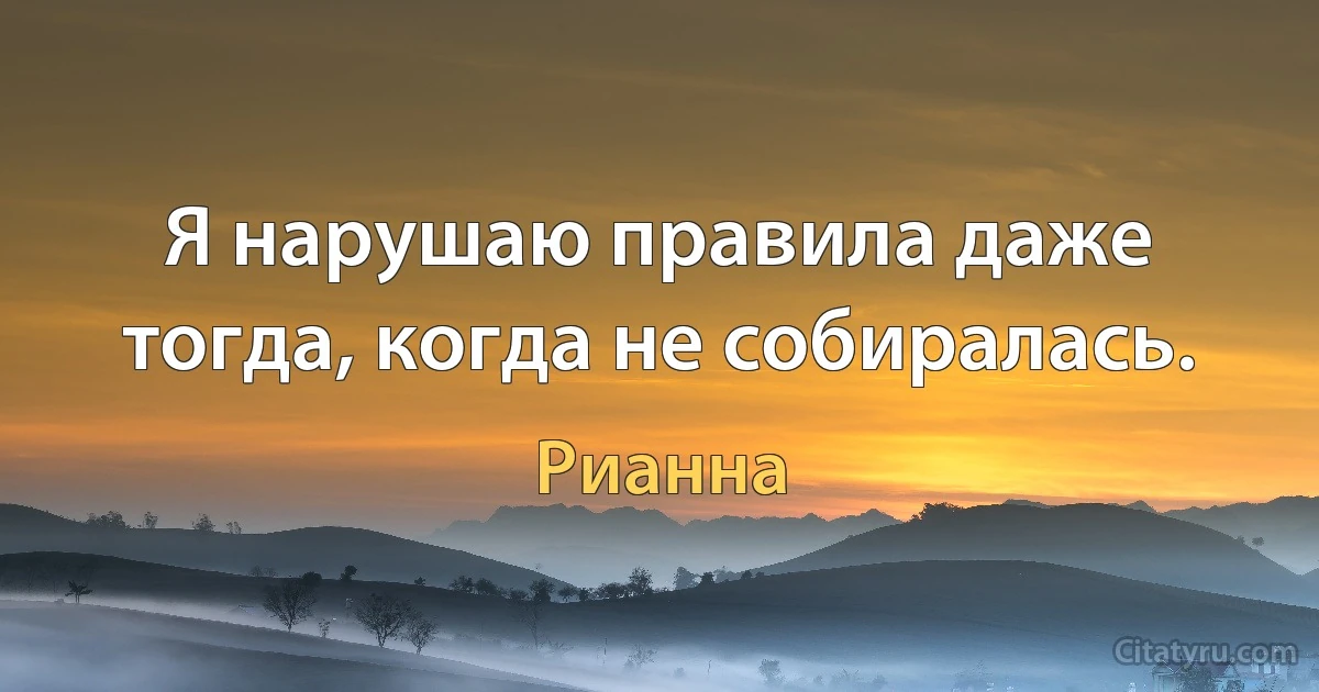 Я нарушаю правила даже тогда, когда не собиралась. (Рианна)