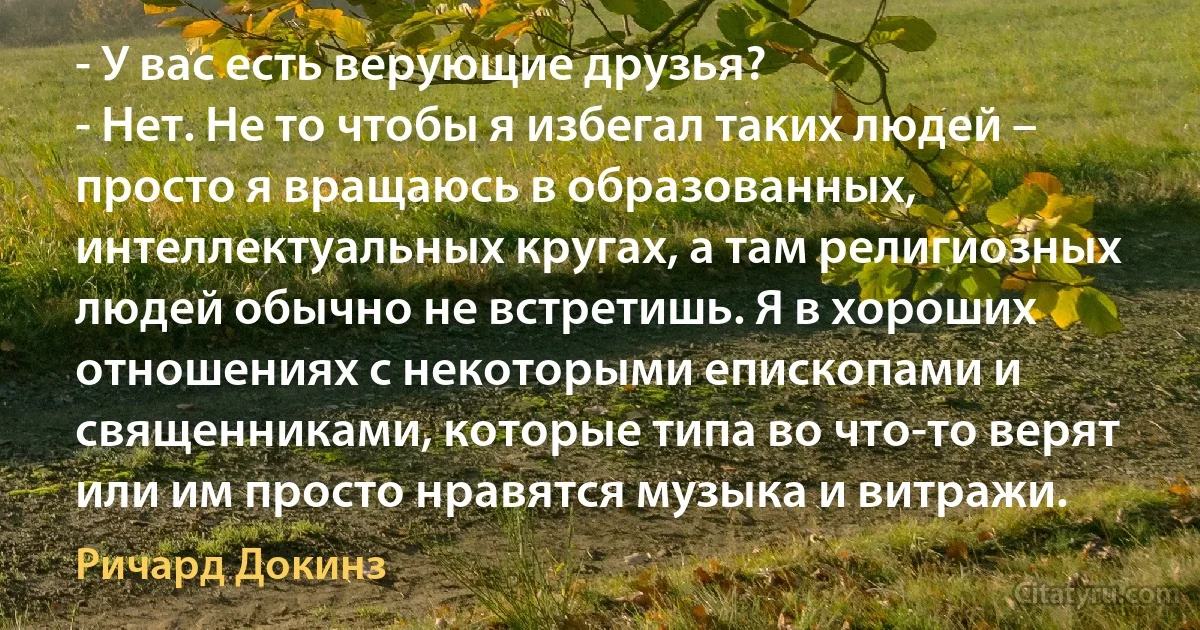 - У вас есть верующие друзья?
- Нет. Не то чтобы я избегал таких людей – просто я вращаюсь в образованных, интеллектуальных кругах, а там религиозных людей обычно не встретишь. Я в хороших отношениях с некоторыми епископами и священниками, которые типа во что-то верят или им просто нравятся музыка и витражи. (Ричард Докинз)