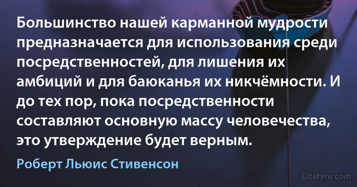 Большинство нашей карманной мудрости предназначается для использования среди посредственностей, для лишения их амбиций и для баюканья их никчёмности. И до тех пор, пока посредственности составляют основную массу человечества, это утверждение будет верным. (Роберт Льюис Стивенсон)