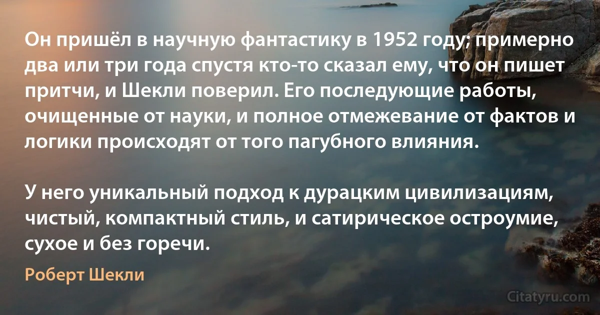 Он пришёл в научную фантастику в 1952 году; примерно два или три года спустя кто-то сказал ему, что он пишет притчи, и Шекли поверил. Его последующие работы, очищенные от науки, и полное отмежевание от фактов и логики происходят от того пагубного влияния.

У него уникальный подход к дурацким цивилизациям, чистый, компактный стиль, и сатирическое остроумие, сухое и без горечи. (Роберт Шекли)